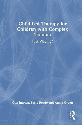 Child-Led Therapy for Children with Complex Trauma: Just Playing? - Gita Ingram,Susie Reade,Annie Green - cover