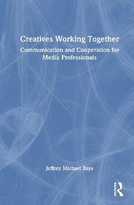 Creatives Working Together: Communication and Cooperation for Media Professionals - Jeffrey Michael Bays - cover