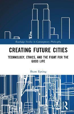 Creating Future Cities: Technology, Ethics, and the Fight for the Good Life - Shane Epting - cover