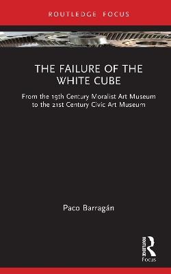 The Failure of the White Cube: From the 19th Century Moralist Art Museum to the 21st Century Civic Art Museum - Paco Barragán - cover