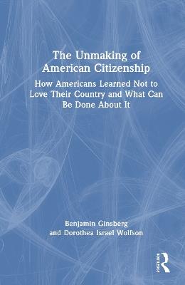 The Unmaking of American Citizenship: How Americans Learned Not to Love Their Country and What Can Be Done About It - Benjamin Ginsberg,Dorothea Israel Wolfson - cover