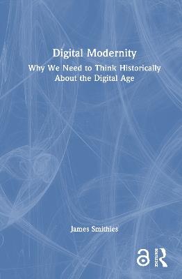 Digital Modernity: Why We Need to Think Historically About the Digital Age - James Smithies - cover