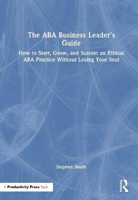 The ABA Business Leader's Guide: How to Start, Grow, and Sustain an Ethical ABA Practice Without Losing Your Soul - Stephen Smith - cover