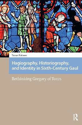 Hagiography, Historiography, and Identity in Sixth-Century Gaul: Rethinking Gregory of Tours - Tamar Rotman - cover