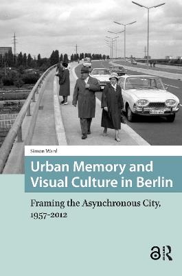 Urban Memory and Visual Culture in Berlin: Framing the Asynchronous City, 1957-2012 - Simon Ward - cover