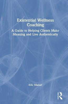 Existential Wellness Coaching: A Guide to Helping Clients Make Meaning and Live Authentically - Eric Maisel - cover