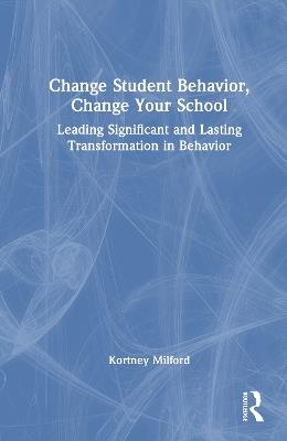 Change Student Behavior, Change Your School: Leading Significant and Lasting Transformation in Behavior - Kortney Milford - cover