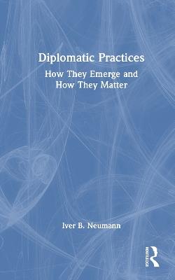 Diplomatic Practices: How They Emerge and How They Matter - Iver B. Neumann - cover