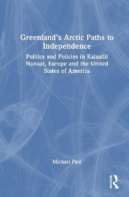Greenland’s Arctic Paths to Independence: Politics and Policies in Kalaallit Nunaat, Europe and the United States of America - Michael Paul - cover