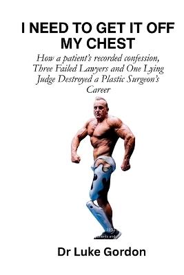 I Need to Get It Off My Chest: How a patient's recorded confession, Three Failed Lawyers and One Lying Judge Destroyed a Plastic Surgeon's Career - Luke Francis Gordon - cover