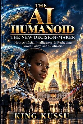 The AI Humanoid the New Decision-Maker: How Artificial Intelligence Is Reshaping Power, Policy, and Civilization - King Kussu - cover