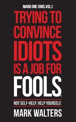 Trying To Convince Idiots Is A Job For Fools: Not Self-Help. Help Yourself. - Mark Walters - cover