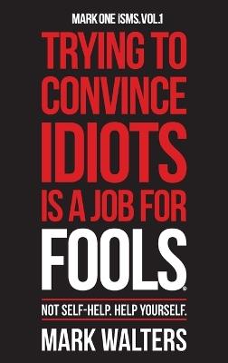 Trying To Convince Idiots Is A Job For Fools: Not Self-Help. Help Yourself. - Mark Walters - cover