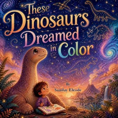 These Dinosaurs Dreamed in Colour: A First Book of Prehistoric Wonders - Sunday Eleode - cover