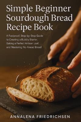 Simple Beginner Sourdough Bread Recipe Book: A Foolproof, Step-by-Step Guide to Creating a Bubbly Starter, Baking a Perfect Artisan Loaf, and Mastering No-Knead Bread - Annalena Friedrichsen - cover