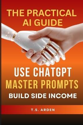 The Practical AI Guide: Use ChatGPT, Master Prompts & Build Side Income - T S Arden - cover