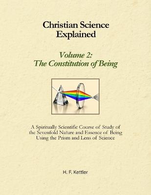 Christian Science Explained, Volume 2: The Constitution of Being: A Spiritually Scientific Course of Study of the Sevenfold Nature and Essence of Being Using the Prism and Lens of Science - H F Kettler - cover