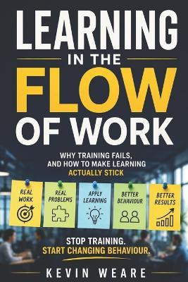 Learning in the Flow of Work: Why Training Fails - and How to Make Learning Actually Stick 'Stop training. Start changing behaviour' - Kevin Weare - cover