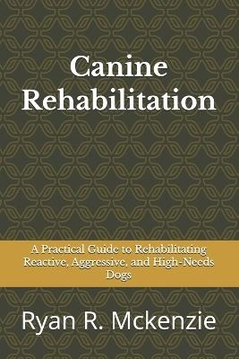 Canine Rehabilitation: A Practical Guide to Rehabilitating Reactive, Aggressive, and High-Needs Dogs - Ryan R McKenzie - cover