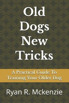 Old Dogs New Tricks: A Practical Guide To Training Your Older Dog - Ryan R McKenzie - cover