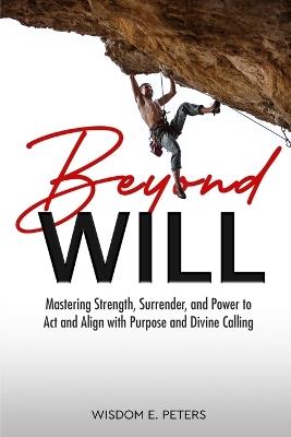 Beyond Will: Mastering Strength, Surrender, and the Power to Act and Align with Purpose and Divine Calling - Wisdom E Peters - cover