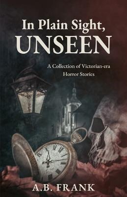 In Plain Sight, Unseen: A Collection of Victorian-era Horror Stories - A B Frank - cover