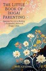 The Little Book of Ikigai Parenting: Japanese Secrets to Raising a Purposeful, Balanced, Happy Child