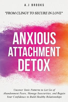 Anxious Attachment Detox: Uncover Toxic Patterns to Let Go of Abandonment Fears, Manage Insecurities, and Regain Your Confidence to Build Healthy Relationships - From Clingy to Secure in Love - A J Brooks - cover