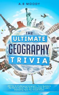 The Ultimate Geography Trivia: 220 Fun & Challenging Geography trivia questions for kids and adults. Test your Knowledge & learn interesting facts you should know! - A B Moody - cover