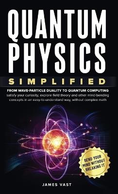 Quantum Physics Simplified: From wave-particle duality to quantum computing; satisfy your curiosity, explore field theory and other mind-bending concepts in an easy-to-understand way, without complex math. - James Vast - cover