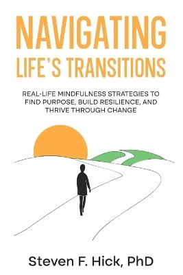 Navigating Life's Transitions: Real-Life Mindfulness Strategies to Find Purpose, Build Resilience, and Thrive Through Change: Real-Life Mindfulness Strategies to Find Purpose, Build Resilience, and Thrive Through Change: Real-Life Mindfulness Strategies to Find Purpose, Build Resilience - Steven Hick - cover