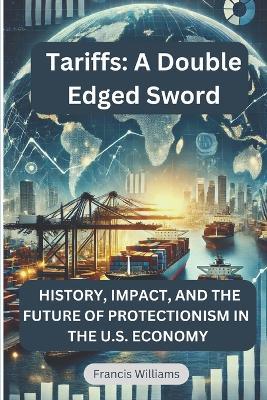 Tariffs: A Double Edged Sword: History, Impact, and the Future of Protectionism in the U.S. Economy - Francis Williams - cover