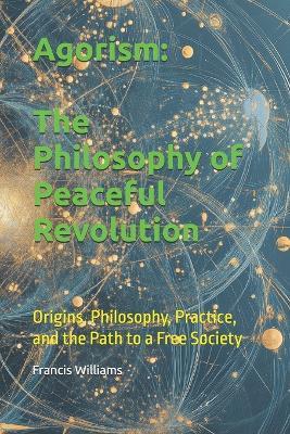 Agorism: The Philosophy of Peaceful Revolution: Origins, Philosophy, Practice, and the Path to a Free Society - Francis Williams - cover