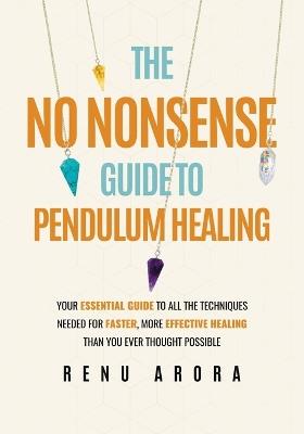 The No Nonsense Guide to Pendulum Healing: Your essential guide to all the techniques needed for faster, more effective healing than you ever thought possible - Renu Arora - cover