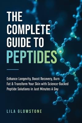 The Complete Guide to Peptides: Enhance Longevity, Boost Recovery, Burn Fat, & Transform Your Skin With Science-Backed Peptide Solutions in Just Minutes a Day - Lila Glowstone - cover