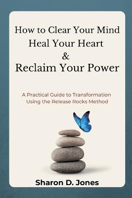 How to Clear Your Mind, Heal Your Heart & Reclaim Your Power: A Practical Guide to Transformation Using the Release Rocks Method. - Sharon D Jones - cover