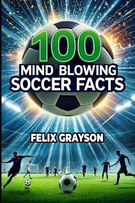 100 Mind-Blowing Soccer Facts: 100 Unbelievable Stories That Prove Soccer is the Craziest Sport - Felix Grayson - cover