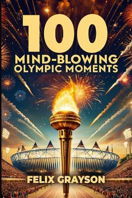 100 Mind-Blowing Olympic Moments: 100 Unforgettable Stories from the Most Legendary Olympic Moments - Felix Grayson - cover