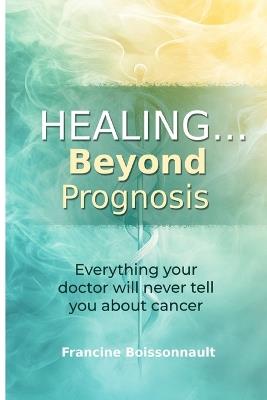Healing... Beyond Prognosis: Everything your doctor will never tell you about cancer - Francine Boissonnault - cover