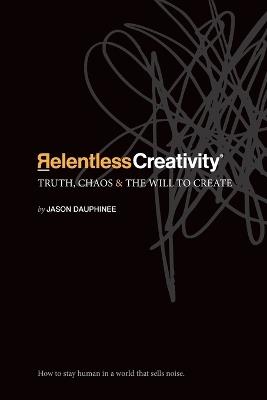 Relentless Creativity: Truth, Chaos & the Will to Create - Jason R Dauphinee - cover