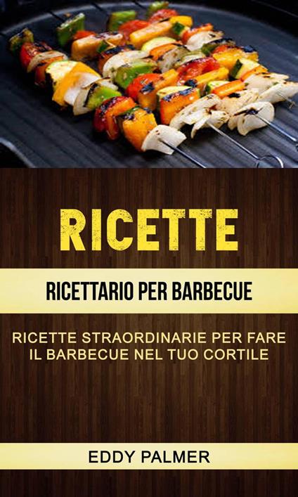 Ricette: Ricettario Per Barbecue: Ricette Straordinarie Per Fare Il Barbecue Nel Tuo Cortile - Eddy Palmer - ebook