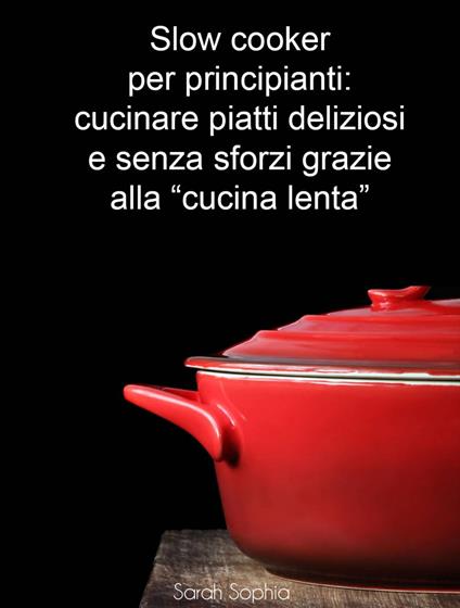 Slow cooker per principianti: cucinare piatti deliziosi e senza sforzi grazie alla "cucina lenta" - Sarah Sophia,Valentina Chirico - ebook