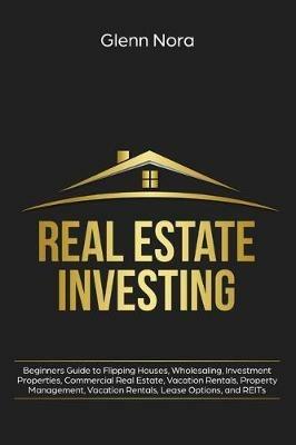Real Estate Investing: Beginners Guide to Flipping Houses, Wholesaling, Investment Properties, Commercial Real Estate, Vacation Rentals, Property Management, Vacation Rentals, Lease Options, and REITs - Glenn Nora - cover