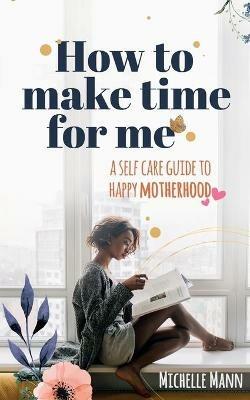 How to Make Time for me: A Self-Care Guide to Happy Motherhood - Michelle Mann - cover
