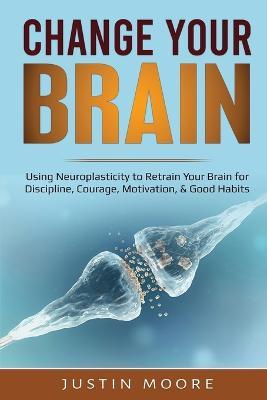 Change your Brain: Using Neuroplasticity to Retrain Your Brain for Discipline, Courage, Motivation, & Good Habits - Justin Moore - cover