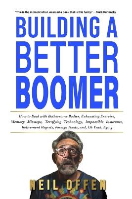 Building a Better Boomer: How to deal with bothersome bodies, exhausting exercise, memory missteps, terrifying technology, impossible insurance, retirement regrets, foreign foods, and, oh yeah, aging - Neil Offen - cover