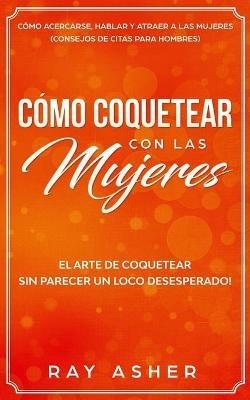 Como Coquetear con las Mujeres: El Arte de Coquetear Sin Parecer un Loco Desesperado! Como Acercarse, Hablar y Atraer a las Mujeres (Consejos De Citas para Hombres) - Ray Asher - cover