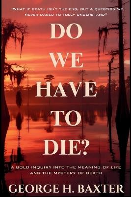 Do We Have To Die?: A Bold Enquiry into the Meaning of Life and the Mystery of Death - George H Baxter - cover