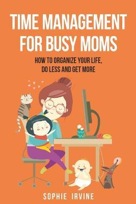 Time Management for Busy Moms: How to Organize Your Life, Do Less and Get More - Sophie Irvine - cover