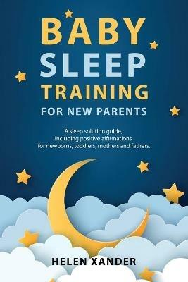 Baby Sleep Training for New Parents: A Sleep Solution Guide including Positive Affirmations for Newborns, Toddlers, Mothers, and Fathers - Helen Xander - cover